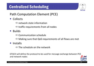 PerLab
Towards the Internet of Relevant Things 119
Centralized Scheduling
Path Computation Element (PCE)
 Collects
 network state information 
 traffic requirements from all nodes 
 Builds
 Communication schedule
 Making sure that QoS requirements of all flows are met
 Installs 
 The schedule on the network
6TiSCH will define the protocol to be used for message exchange between PCE 
and network nodes
 