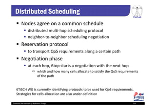 PerLab
Towards the Internet of Relevant Things 120
Distributed Scheduling
 Nodes agree on a common schedule
 distributed multi‐hop scheduling protocol 
 neighbor‐to‐neighbor scheduling negotiation
 Reservation protocol 
 to transport QoS requirements along a certain path 
 Negotiation phase
 at each hop, 6top starts a negotiation with the next hop 
 which and how many cells allocate to satisfy the QoS requirements 
of the path
6TiSCH WG is currently identifying protocols to be used for QoS requirements. 
Strategies for cells allocation are also under definition
 