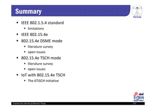 PerLab
Towards the Internet of Relevant Things 122
Summary
 IEEE 802.1.5.4 standard
 limitations
 IEEE 802.15.4e
 802.15.4e DSME mode
 literature survey
 open issues
 802.15.4e TSCH mode
 literature survey
 open issues
 IoT with 802.15.4e TSCH
 The 6TiSCH initiative
 