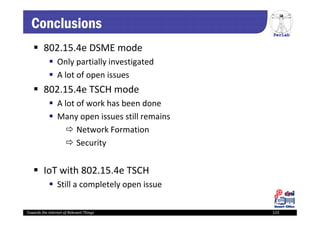 PerLab
Towards the Internet of Relevant Things 123
Conclusions
 802.15.4e DSME mode
 Only partially investigated
 A lot of open issues 
 802.15.4e TSCH mode
 A lot of work has been done
 Many open issues still remains
 Network Formation
 Security
 IoT with 802.15.4e TSCH
 Still a completely open issue
 