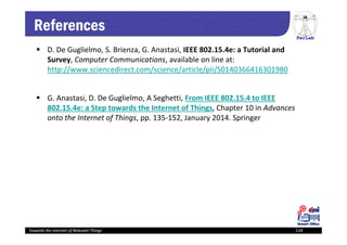 PerLab
Towards the Internet of Relevant Things 124
References
 D. De Guglielmo, S. Brienza, G. Anastasi, IEEE 802.15.4e: a Tutorial and 
Survey, Computer Communications, available on line at: 
http://www.sciencedirect.com/science/article/pii/S0140366416301980
 G. Anastasi, D. De Guglielmo, A Seghetti, From IEEE 802.15.4 to IEEE 
802.15.4e: a Step towards the Internet of Things, Chapter 10 in Advances 
onto the Internet of Things, pp. 135‐152, January 2014. Springer
Towards the Internet of Relevant Things 124
 