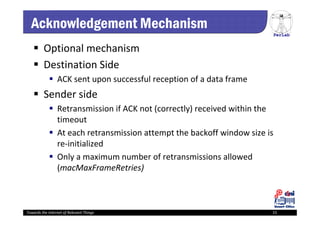 PerLab
Towards the Internet of Relevant Things 15
Acknowledgement Mechanism
 Optional mechanism
 Destination Side
 ACK sent upon successful reception of a data frame
 Sender side
 Retransmission if ACK not (correctly) received within the 
timeout
 At each retransmission attempt the backoff window size is 
re‐initialized
 Only a maximum number of retransmissions allowed 
(macMaxFrameRetries)
 