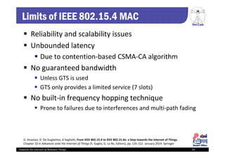 PerLab
Towards the Internet of Relevant Things 16
Limits of IEEE 802.15.4 MAC
 Reliability and scalability issues
 Unbounded latency
 Due to contention‐based CSMA‐CA algorithm
 No guaranteed bandwidth
 Unless GTS is used
 GTS only provides a limited service (7 slots)
 No built‐in frequency hopping technique
 Prone to failures due to interferences and multi‐path fading
G. Anastasi, D. De Guglielmo, A Seghetti, From IEEE 802.15.4 to IEEE 802.15.4e: a Step towards the Internet of Things, 
Chapter 10 in Advances onto the Internet of Things (S. Gaglio, G. Lo Re, Editors), pp. 135‐152. January 2014. Springer
 
