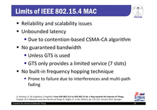 PerLab
Towards the Internet of Relevant Things 18
Limits of IEEE 802.15.4 MAC
 Reliability and scalability issues
 Unbounded latency
 Due to contention‐based CSMA‐CA algorithm
 No guaranteed bandwidth
 Unless GTS is used
 GTS only provides a limited service (7 slots)
 No built‐in frequency hopping technique
 Prone to failure due to interferences and multi‐path 
fading
G. Anastasi, D. De Guglielmo, A Seghetti, From IEEE 802.15.4 to IEEE 802.15.4e: a Step towards the Internet of Things, 
Chapter 10 in Advances onto the Internet of Things (S. Gaglio, G. Lo Re, Editors), pp. 135‐152. January 2014. Springer
 