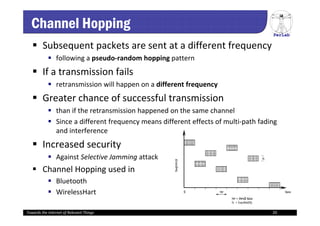 PerLab
Towards the Internet of Relevant Things 20
Channel Hopping
 Subsequent packets are sent at a different frequency
 following a pseudo‐random hopping pattern 
 If a transmission fails
 retransmission will happen on a different frequency 
 Greater chance of successful transmission
 than if the retransmission happened on the same channel
 Since a different frequency means different effects of multi‐path fading 
and interference
 Increased security
 Against Selective Jamming attack
 Channel Hopping used in
 Bluetooth
 WirelessHart
 