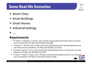 PerLab
Towards the Internet of Relevant Things 22
Some Real-life Scenarios
 Smart Cities
 Smart Buildings
 Smart Homes
 Industrial Settings
 ....
Requirements
 M. Dohler, T. Watteyne, T. Winter, and D. Barthel, Routing Requirements for Urban Low‐Power 
and Lossy Networks, IETF ROLL Std. RFC5548, May 2009.
 J. Martocci, P. De Mil, N. Riou, andW. Vermeylen, Building Automation Routing Requirements in 
Low‐Power and Lossy Networks, IETF ROLL Std. RFC5867, June 2010.
 A. Brandt, J. Buron, G. Porcu, Home Automation Routing Requirements in Low‐Power and Lossy 
Networks, IETF ROLL Std. RFC5826, April 2010
 K. Pister, P. Thubert, S. Dwars, and T. Phinney, Industrial Routing Requirements in Low‐Power 
and Lossy Networks, IETF ROLL Std. RFC5673, Octobert 2009.
 