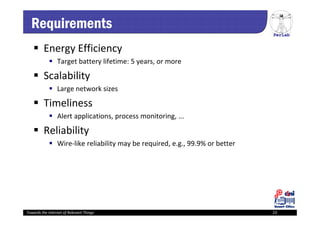 PerLab
Towards the Internet of Relevant Things 23
Requirements
 Energy Efficiency
 Target battery lifetime: 5 years, or more
 Scalability
 Large network sizes
 Timeliness
 Alert applications, process monitoring, ...
 Reliability
 Wire‐like reliability may be required, e.g., 99.9% or better
 