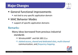 PerLab
Towards the Internet of Relevant Things 25
Major Changes
 General functional improvements 
 not tied to any specific application domain
 MAC Behavior Modes 
 support of specific application domains 
Remarks:
Many ideas borrowed from previous industrial 
standards
 WirelessHART and ISA 100.11.a 
 slotted access, shared and dedicated slots, multi‐channel 
communication, and frequency hopping.  
 