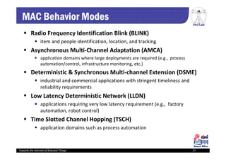PerLab
Towards the Internet of Relevant Things 27
MAC Behavior Modes
 Radio Frequency Identification Blink (BLINK)
 item and people identification, location, and tracking
 Asynchronous Multi‐Channel Adaptation (AMCA)
 application domains where large deployments are required (e.g.,  process 
automation/control, infrastructure monitoring, etc.)
 Deterministic & Synchronous Multi‐channel Extension (DSME)
 industrial and commercial applications with stringent timeliness and 
reliability requirements 
 Low Latency Deterministic Network (LLDN)
 applications requiring very low latency requirement (e.g.,  factory 
automation, robot control)
 Time Slotted Channel Hopping (TSCH)  
 application domains such as process automation
 