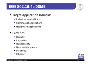 PerLab
Towards the Internet of Relevant Things 29
IEEE 802.15.4e DSME
 Target Application Domains
 Industrial applications
 Commercial applications
 Healthcare applications
 Provides
 Flexibility
 Robustness
 High reliability
 Deterministic latency
 Scalability 
 Efficiency
 