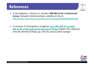 PerLab
Towards the Internet of Relevant Things 3
References
 D. De Guglielmo, S. Brienza, G. Anastasi, IEEE 802.15.4e: a Tutorial and 
Survey, Computer Communications, available on line at: 
http://www.sciencedirect.com/science/article/pii/S0140366416301980
 G. Anastasi, D. De Guglielmo, A Seghetti, From IEEE 802.15.4 to IEEE 
802.15.4e: a Step towards the Internet of Things, Chapter 10 in Advances 
onto the Internet of Things, pp. 135‐152, January 2014. Springer
Towards the Internet of Relevant Things 3
 