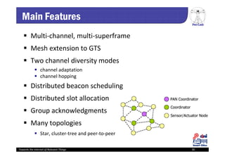 PerLab
Towards the Internet of Relevant Things 30
Main Features
 Multi‐channel, multi‐superframe
 Mesh extension to GTS
 Two channel diversity modes
 channel adaptation
 channel hopping
 Distributed beacon scheduling
 Distributed slot allocation
 Group acknowledgments
 Many topologies
 Star, cluster‐tree and peer‐to‐peer
 