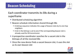 PerLab
Towards the Internet of Relevant Things 33
Beacon Scheduling
Each coordinator transmits its EBs during a 
superframe
 Distributed scheduling algorithm
 Beacon schedule information shared through EBs 
 A bitmap sequence indicates the usage of beacon slots by its one‐hop 
neighbors
 A bit in the bitmap is set to one if the corresponding beacon slot is 
already used for EB transmission
 A prospective coordinator searches for a vacant slot in the 
bitmaps of all the received EBs 
 Once the new device finds a vacant beacon slot, it uses the slot 
as its own beacon slot
 