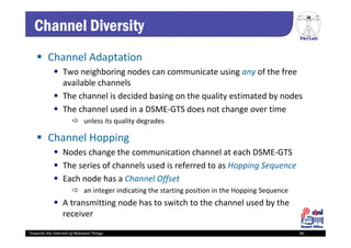 PerLab
Towards the Internet of Relevant Things 34
Channel Diversity
 Channel Adaptation
 Two neighboring nodes can communicate using any of the free 
available channels 
 The channel is decided basing on the quality estimated by nodes
 The channel used in a DSME‐GTS does not change over time
 unless its quality degrades
 Channel Hopping
 Nodes change the communication channel at each DSME‐GTS
 The series of channels used is referred to as Hopping Sequence
 Each node has a Channel Offset
 an integer indicating the starting position in the Hopping Sequence
 A transmitting node has to switch to the channel used by the 
receiver
 