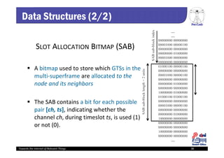 PerLab
Towards the Internet of Relevant Things 38
SLOT ALLOCATION BITMAP (SAB)
 A bitmap used to store which GTSs in the 
multi‐superframe are allocated to the 
node and its neighbors
 The SAB contains a bit for each possible 
pair [ch, ts], indicating whether the 
channel ch, during timeslot ts, is used (1) 
or not (0). 
Data Structures (2/2)
 