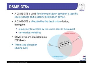 PerLab
Towards the Internet of Relevant Things 39
DSME-GTSs
 A DSME‐GTS is used for communication between a specific 
source device and a specific destination device.
 A DSME‐GTS is allocated by the destination device, 
basing on
 requirements specified by the source node in the request
 current slot availability
 DSME‐GTSs are allocated on a 
FCFS basis
 Three‐step allocation
(during CAP)
 