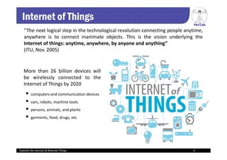 PerLab
Towards the Internet of Relevant Things 4
Internet of Things
“The next logical step in the technological revolution connecting people anytime,
anywhere is to connect inanimate objects. This is the vision underlying the
Internet of things: anytime, anywhere, by anyone and anything”
(ITU, Nov. 2005)
More than 26 billion devices will
be wirelessly connected to the
Internet of Things by 2020
 computers and communication devices
 cars, robots, machine tools
 persons, animals, and plants
 garments, food, drugs, etc.
Towards the Internet of Relevant Things 4
 