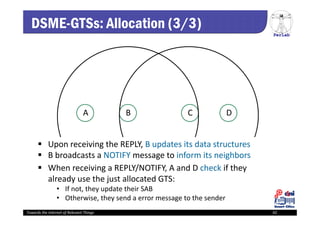 PerLab
Towards the Internet of Relevant Things 42
A B C D
 Upon receiving the REPLY, B updates its data structures
 B broadcasts a NOTIFY message to inform its neighbors
 When receiving a REPLY/NOTIFY, A and D check if they 
already use the just allocated GTS: 
• If not, they update their SAB
• Otherwise, they send a error message to the sender 
DSME-GTSs: Allocation (3/3)
 