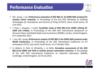 PerLab
Towards the Internet of Relevant Things 44
Performance Evaluation
 G. Alderisi, G. Patti, O. Mirabella, L. Lo Bello, Simulative assessments of the IEEE
802.15.4e DSME and TSCH in realistic process automation scenarios, In Proceedings
of the 13th IEEE International Conference on Industrial Informatics (INDIN),
Cambridge, United Kingdom, 22‐24 July 2015.
 J. Lee, W.C. Jeong, Performance analysis of IEEE 802.15.4e DSME MAC protocol under
WLAN interference, In Proceedings of the IEEE International Conference on ICT
Convergence (ICTC), Jeju Island, South Korea, 15‐17 October 2012.
 W.C. Jeong, J. Lee, Performance evaluation of IEEE 802.15. 4e DSME MAC protocol for
wireless sensor networks, In Proceedings of the first IEEE Workshop on Enabling
Technologies for Smartphone and Internet of Things (ETSIoT), Seoul, South Korea, 18
June 2012.
 T. Paso, J. Haapola, J. Iinatti, Feasibility study of IEEE 802.15.4e DSME utilizing IR‐
UWB and S‐Aloha, In Proceedings of the 24th IEEE International Symposium on
Personal Indoor and Mobile Radio Communications (PIMRC), London, United Kingdom,
8‐11 September 2013.
 