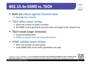 PerLab
Towards the Internet of Relevant Things 46
802.15.4e DSME vs. TSCH
 Both are robust against channel noise
 assuring high reliability
 TSCH offers lower delays 
 when the number of nodes is limited
 the DSME multi‐superframe structure does not adapt to the network size
 TSCH needs larger timeslots
 to accommodate ACKs
 DSME can benefit from the Group ACK option
 DSME exhibits lower delays 
 when the number of nodes grows 
 more DSME‐GTSs in the multi‐superframe are used.
G. Alderisi, G. Patti, O. Mirabella, L. Lo Bello, Simulative assessments of the IEEE 802.15.4e DSME and TSCH in realistic process
automation scenarios, Proc. IEEE International Conference on Industrial Informatics (INDIN 2015), Cambridge, UK, July 2015
 