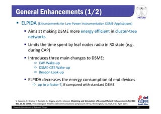 PerLab
Towards the Internet of Relevant Things 47
General Enhancements (1/2)
 ELPIDA (Enhancements for Low‐Power Instrumentation DSME Applications)
 Aims at making DSME more energy efficient in cluster‐tree 
networks
 Limits the time spent by leaf nodes radio in RX state (e.g. 
during CAP)
 Introduces three main changes to DSME:  
 CAP Wake‐up 
 DSME‐GTS Wake‐up 
 Beacon Look‐up
 ELPIDA decreases the energy consumption of end devices 
 up to a factor 7, if compared with standard DSME 
S. Capone, R. Brama, F. Ricciato, G. Boggia, and A. Malvasi, Modeling and Simulation of Energy Efficient Enhancements for IEEE
802.15.4e DSME, Proceedings of Wireless Telecommunications Symposium (WTS), Washington, DC, USA, 9‐11 April 2014.
 