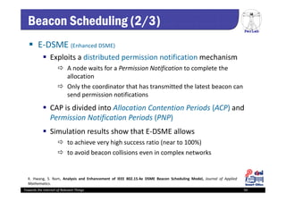 PerLab
Towards the Internet of Relevant Things 50
Beacon Scheduling (2/3)
 E‐DSME (Enhanced DSME)
 Exploits a distributed permission notification mechanism
 A node waits for a Permission Notification to complete the 
allocation 
 Only the coordinator that has transmitted the latest beacon can 
send permission notifications
 CAP is divided into Allocation Contention Periods (ACP) and
Permission Notification Periods (PNP)
 Simulation results show that E‐DSME allows
 to achieve very high success ratio (near to 100%) 
 to avoid beacon collisions even in complex networks
K. Hwang, S. Nam, Analysis and Enhancement of IEEE 802.15.4e DSME Beacon Scheduling Model, Journal of Applied
Mathematics.
 