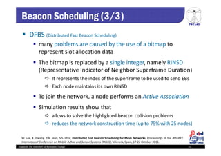 PerLab
Towards the Internet of Relevant Things 51
Beacon Scheduling (3/3)
 DFBS (Distributed Fast Beacon Scheduling)
 many problems are caused by the use of a bitmap to 
represent slot allocation data 
 The bitmap is replaced by a single integer, namely RINSD 
(Representative Indicator of Neighbor Superframe Duration) 
 It represents the index of the superframe to be used to send EBs
 Each node maintains its own RINSD
 To join the network, a node performs an Active Association
 Simulation results show that 
 allows to solve the highlighted beacon collision problems 
 reduces the network construction time (up to 75% with 25 nodes)
W. Lee, K. Hwang, Y.A. Jeon, S.S. Choi, Distributed Fast Beacon Scheduling for Mesh Networks, Proceedings of the 8th IEEE
International Conference on Mobile Adhoc and Sensor Systems (MASS), Valencia, Spain, 17‐22 October 2011.
 