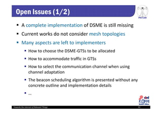 PerLab
Towards the Internet of Relevant Things 53
Open Issues (1/2)
 A complete implementation of DSME is still missing
 Current works do not consider mesh topologies
 Many aspects are left to implementers
 How to choose the DSME‐GTSs to be allocated
 How to accommodate traffic in GTSs 
 How to select the communication channel when using 
channel adaptation
 The beacon scheduling algorithm is presented without any 
concrete outline and implementation details
 …
 