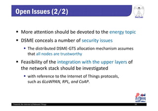 PerLab
Towards the Internet of Relevant Things 54
Open Issues (2/2)
 More attention should be devoted to the energy topic
 DSME conceals a number of security issues
 The distributed DSME‐GTS allocation mechanism assumes 
that all nodes are trustworthy
 Feasibility of the integration with the upper layers of 
the network stack should be investigated
 with reference to the Internet of Things protocols, 
such as 6LoWPAN, RPL, and CoAP.
 