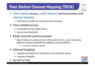 PerLab
Towards the Internet of Relevant Things 56
Time Slotted Channel Hopping (TSCH)
 Time slotted access, multi‐channel communication and 
channel hopping
 Particularly suitable for multi‐hop mesh networks
 Time‐slotted access
 Predictable and bounded latency
 Guaranteed bandwidth
 Multi‐channel communication
 More nodes can communicate at the same time (i.e., same slot) using 
different channels (identified by different channel offsets)
 increased network capacity
 Channel hopping 
 mitigates the effects of interferences and multipath fading 
 improves reliability
 No CAP in TSCH
 