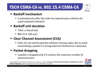 PerLab
Towards the Internet of Relevant Things 61
TSCH CSMA-CA vs. 802.15.4 CSMA-CA
 Backoff mechanism
 is activated only after the node has experienced a collision (to 
avoid repeated collisions)
 Backoff unit duration
 TSCH: a shared slot
 802.15.4: 320 sec
 Clear Channel Assessment (CCA)
 CCAs are not used to prevent collisions among nodes, but to avoid 
transmitting a packet if a strong external interference is detected
 Packet dropping
 a packet is dropped only if it reaches the maximum number of 
retransmissions
D. De Guglielmo, B. Al Nahas, S. Duquennoy, T. Voigt, G. Anastasi, Analysis and Experimental Evaluation of IEEE 802.15.4e TSCH 
CSMA‐CA Algorithm, IEEE Transactions on Vehicular Technology, to appear.
 