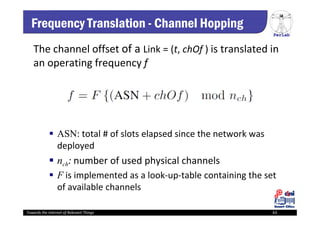 PerLab
Towards the Internet of Relevant Things 63
Frequency Translation - Channel Hopping
The channel offset of a Link = (t, chOf ) is translated in 
an operating frequency f
 ASN: total # of slots elapsed since the network was 
deployed
 nch: number of used physical channels
 F is implemented as a look‐up‐table containing the set 
of available channels
 