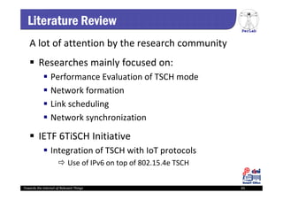 PerLab
Towards the Internet of Relevant Things 65
Literature Review
A lot of attention by the research community
 Researches mainly focused on:
 Performance Evaluation of TSCH mode
 Network formation
 Link scheduling
 Network synchronization
 IETF 6TiSCH Initiative
 Integration of TSCH with IoT protocols
 Use of IPv6 on top of 802.15.4e TSCH
 