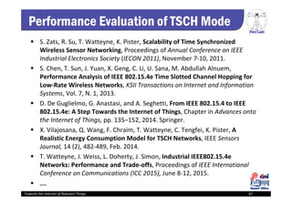 PerLab
Towards the Internet of Relevant Things 67
Performance Evaluation of TSCH Mode
 S. Zats, R. Su, T. Watteyne, K. Pister, Scalability of Time Synchronized 
Wireless Sensor Networking, Proceedings of Annual Conference on IEEE 
Industrial Electronics Society (IECON 2011), November 7‐10, 2011.
 S. Chen, T. Sun, J. Yuan, X. Geng, C. Li, U. Sana, M. Abdullah Alnuem, 
Performance Analysis of IEEE 802.15.4e Time Slotted Channel Hopping for 
Low‐Rate Wireless Networks, KSII Transactions on Internet and Information 
Systems, Vol. 7, N. 1, 2013.
 D. De Guglielmo, G. Anastasi, and A. Seghetti, From IEEE 802.15.4 to IEEE 
802.15.4e: A Step Towards the Internet of Things, Chapter in Advances onto 
the Internet of Things, pp. 135–152, 2014. Springer.
 X. Vilajosana, Q. Wang, F. Chraim, T. Watteyne, C. Tengfei, K. Pister, A 
Realistic Energy Consumption Model for TSCH Networks, IEEE Sensors 
Journal, 14 (2), 482‐489, Feb. 2014.
 T. Watteyne, J. Weiss, L. Doherty, J. Simon, Industrial IEEE802.15.4e 
Networks: Performance and Trade‐offs, Proceedings of IEEE International 
Conference on Communications (ICC 2015), June 8‐12, 2015.
 ....
 