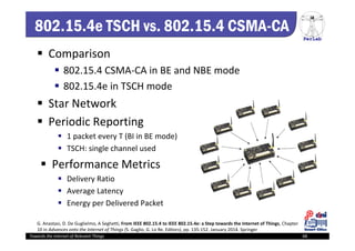 PerLab
Towards the Internet of Relevant Things 68
802.15.4e TSCH vs. 802.15.4 CSMA-CA
 Comparison
 802.15.4 CSMA‐CA in BE and NBE mode
 802.15.4e in TSCH mode
 Star Network
 Periodic Reporting
 1 packet every T (BI in BE mode)
 TSCH: single channel used
 Performance Metrics
 Delivery Ratio
 Average Latency
 Energy per Delivered Packet
G. Anastasi, D. De Guglielmo, A Seghetti, From IEEE 802.15.4 to IEEE 802.15.4e: a Step towards the Internet of Things, Chapter 
10 in Advances onto the Internet of Things (S. Gaglio, G. Lo Re, Editors), pp. 135‐152. January 2014. Springer
 