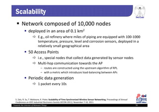 PerLab
Towards the Internet of Relevant Things 70
Scalability
 Network composed of 10,000 nodes 
 deployed in an area of 0.1 km2
 E.g., oil refinery where miles of piping are equipped with 100‐1000 
temperature, pressure, level and corrosion sensors, deployed in a 
relatively small geographical area
 50 Access Points 
 i.e., special nodes that collect data generated by sensor nodes
 Multi‐hop communication towards the AP
– routes are constructed using the upstream algorithm of RPL
– with a metric which introduces load‐balancing between APs
 Periodic data generation
 1 packet every 10s
S. Zats, R. Su, T. Watteyne, K. Pister, Scalability of Time Synchronized Wireless Sensor Networking, Proceedings of Annual 
Conference on IEEE Industrial Electronics Society (IECON 2011), November 7‐10, 2011.
 