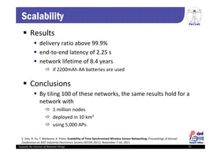 PerLab
Towards the Internet of Relevant Things 71
Scalability
 Results
 delivery ratio above 99.9%
 end‐to‐end latency of 2.25 s
 network lifetime of 8.4 years
 if 2200mAh AA batteries are used 
 Conclusions
 By tiling 100 of these networks, the same results hold for a 
network with
 1 million nodes 
 deployed in 10 km2
 using 5,000 APs.
S. Zats, R. Su, T. Watteyne, K. Pister, Scalability of Time Synchronized Wireless Sensor Networking, Proceedings of Annual 
Conference on IEEE Industrial Electronics Society (IECON 2011), November 7‐10, 2011.
 