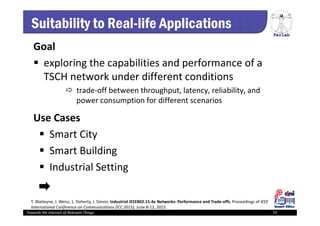 PerLab
Towards the Internet of Relevant Things 72
Suitability to Real-life Applications
Goal
 exploring the capabilities and performance of a 
TSCH network under different conditions
 trade‐off between throughput, latency, reliability, and 
power consumption for different scenarios
Use Cases
 Smart City
 Smart Building
 Industrial Setting
T. Watteyne, J. Weiss, L. Doherty, J. Simon, Industrial IEEE802.15.4e Networks: Performance and Trade‐offs, Proceedings of IEEE 
International Conference on Communications (ICC 2015), June 8‐12, 2015.
 
