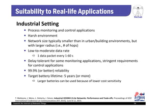 PerLab
Towards the Internet of Relevant Things 74
Suitability to Real-life Applications
Industrial Setting
 Process monitoring and control applications
 Harsh environment
 Network size typically smaller than in urban/building environments, but 
with larger radius (i.e., # of hops)
 Low‐to‐moderate data rate 
 1 data packet every 1‐60 s
 Delay tolerant for some monitoring applications, stringent requirements 
for control applications 
 99.9% (or better) reliability
 Target battery lifetime: 5 years (or more)
 Larger batteries can be used because of lower cost sensitivity
T. Watteyne, J. Weiss, L. Doherty, J. Simon, Industrial IEEE802.15.4e Networks: Performance and Trade‐offs, Proceedings of IEEE 
International Conference on Communications (ICC 2015), June 8‐12, 2015.
 