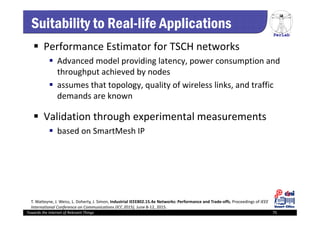 PerLab
Towards the Internet of Relevant Things 75
Suitability to Real-life Applications
 Performance Estimator for TSCH networks
 Advanced model providing latency, power consumption and 
throughput achieved by nodes 
 assumes that topology, quality of wireless links, and traffic 
demands are known
 Validation through experimental measurements
 based on SmartMesh IP 
T. Watteyne, J. Weiss, L. Doherty, J. Simon, Industrial IEEE802.15.4e Networks: Performance and Trade‐offs, Proceedings of IEEE 
International Conference on Communications (ICC 2015), June 8‐12, 2015.
 