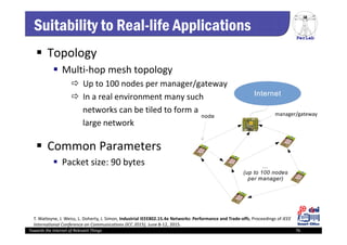 PerLab
Towards the Internet of Relevant Things 76
manager/gateway
Suitability to Real-life Applications
 Topology
 Multi‐hop mesh topology
 Up to 100 nodes per manager/gateway
 In a real environment many such
networks can be tiled to form a
large network
 Common Parameters
 Packet size: 90 bytes
T. Watteyne, J. Weiss, L. Doherty, J. Simon, Industrial IEEE802.15.4e Networks: Performance and Trade‐offs, Proceedings of IEEE 
International Conference on Communications (ICC 2015), June 8‐12, 2015.
 