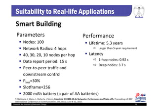 PerLab
Towards the Internet of Relevant Things 78
Suitability to Real-life Applications
Parameters
 Nodes: 100
 Network Radius: 4 hops
 40, 30, 20, 10 nodes per hop
 Data report period: 15 s
 Peer‐to‐peer traffic and 
downstream control
 Ploss=30% 
 Slotframe=256
 2000 mAh battery (a pair of AA batteries)
Performance
 Lifetime: 5.3 years 
 Larger than 5‐year requirement
 Latency
 1‐hop nodes: 0.92 s
 Deep nodes: 3.7 s
Smart Building
T. Watteyne, J. Weiss, L. Doherty, J. Simon, Industrial IEEE802.15.4e Networks: Performance and Trade‐offs, Proceedings of IEEE 
International Conference on Communications (ICC 2015), June 8‐12, 2015.
 