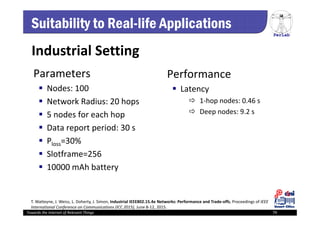 PerLab
Towards the Internet of Relevant Things 79
Suitability to Real-life Applications
Parameters
 Nodes: 100
 Network Radius: 20 hops
 5 nodes for each hop
 Data report period: 30 s
 Ploss=30% 
 Slotframe=256
 10000 mAh battery
Performance
 Latency
 1‐hop nodes: 0.46 s
 Deep nodes: 9.2 s
Industrial Setting
T. Watteyne, J. Weiss, L. Doherty, J. Simon, Industrial IEEE802.15.4e Networks: Performance and Trade‐offs, Proceedings of IEEE 
International Conference on Communications (ICC 2015), June 8‐12, 2015.
 