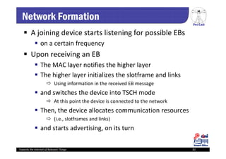 PerLab
Towards the Internet of Relevant Things 82
Network Formation
 A joining device starts listening for possible EBs
 on a certain frequency 
 Upon receiving an EB
 The MAC layer notifies the higher layer
 The higher layer initializes the slotframe and links
 Using information in the received EB message
 and switches the device into TSCH mode 
 At this point the device is connected to the network 
 Then, the device allocates communication resources
 (i.e., slotframes and links)
 and starts advertising, on its turn 
 