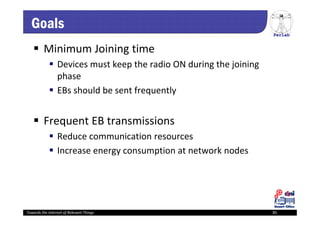 PerLab
Towards the Internet of Relevant Things 85
Goals
 Minimum Joining time
 Devices must keep the radio ON during the joining 
phase
 EBs should be sent frequently 
 Frequent EB transmissions 
 Reduce communication resources
 Increase energy consumption at network nodes
 