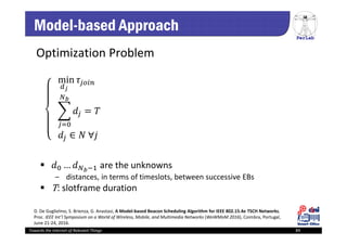 PerLab
Towards the Internet of Relevant Things 89
Model-based Approach
Optimization Problem
				min
				
				 ∈ 	∀
														
 … are the unknowns
‒ distances, in terms of timeslots, between successive EBs
 T: slotframe duration 
D. De Guglielmo, S. Brienza, G. Anastasi, A Model‐based Beacon Scheduling Algorithm for IEEE 802.15.4e TSCH Networks, 
Proc. IEEE Int’l Symposium on a World of Wireless, Mobile, and Multimedia Networks (WoWMoM 2016), Coimbra, Portugal, 
June 21‐24, 2016.
 