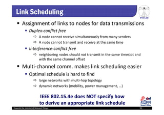 PerLab
Towards the Internet of Relevant Things 94
Link Scheduling
 Assignment of links to nodes for data transmissions
 Duplex‐conflict free
 A node cannot receive simultaneously from many senders
 A node cannot transmit and receive at the same time
 Interference‐conflict free
 neighboring nodes should not transmit in the same timeslot and 
with the same channel offset 
 Multi‐channel comm. makes link scheduling easier
 Optimal schedule is hard to find 
 large networks with multi‐hop topology
 dynamic networks (mobility, power management, …)
IEEE 802.15.4e does NOT specify how 
to derive an appropriate link schedule
 