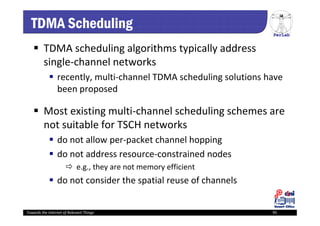 PerLab
Towards the Internet of Relevant Things 95
TDMA Scheduling
 TDMA scheduling algorithms typically address 
single‐channel networks
 recently, multi‐channel TDMA scheduling solutions have 
been proposed
 Most existing multi‐channel scheduling schemes are 
not suitable for TSCH networks 
 do not allow per‐packet channel hopping
 do not address resource‐constrained nodes
 e.g., they are not memory efficient
 do not consider the spatial reuse of channels
 