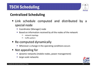 PerLab
Towards the Internet of Relevant Things 97
TSCH Scheduling
Centralized Scheduling
 Link schedule computed and distributed by a
special node
 Coordinator (Manager) node
 Based on information received by all the nodes of the network
 network topology
 traffic pattern
 Re‐computed dynamically
 Whenever a change in the operating conditions occurs
 Not appealing for
 dynamic networks (mobile nodes, power management)
 large‐scale networks
 