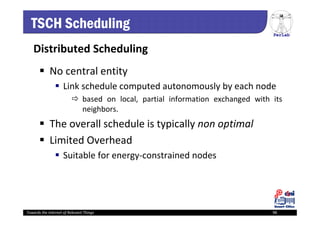 PerLab
Towards the Internet of Relevant Things 98
TSCH Scheduling
Distributed Scheduling
 No central entity
 Link schedule computed autonomously by each node
 based on local, partial information exchanged with its
neighbors.
 The overall schedule is typically non optimal
 Limited Overhead
 Suitable for energy‐constrained nodes
 